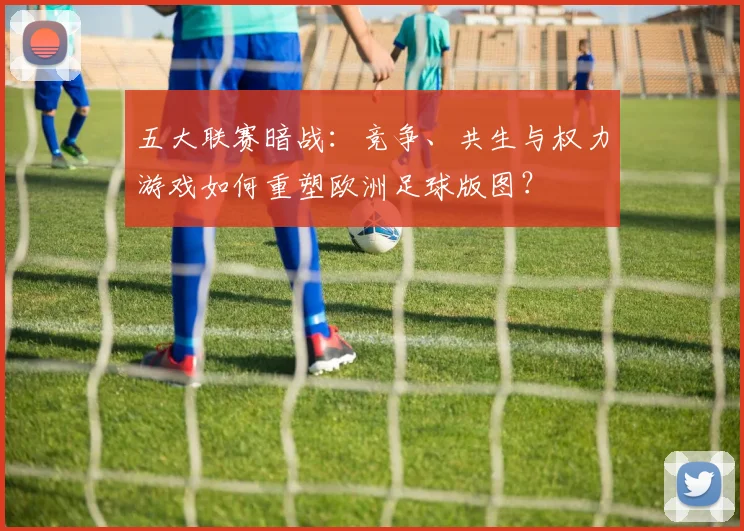 五大联赛暗战：竞争、共生与权力游戏如何重塑欧洲足球版图？
