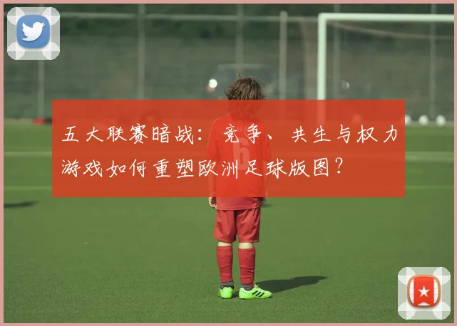 五大联赛暗战:竞争、共生与权力游戏如何重塑欧洲足球版图?