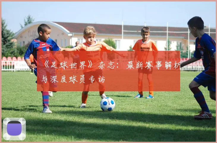 《足球世界》杂志：最新赛事解析与深度球员专访