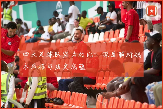 四大足球队实力对比：深度解析战术风格与历史底蕴