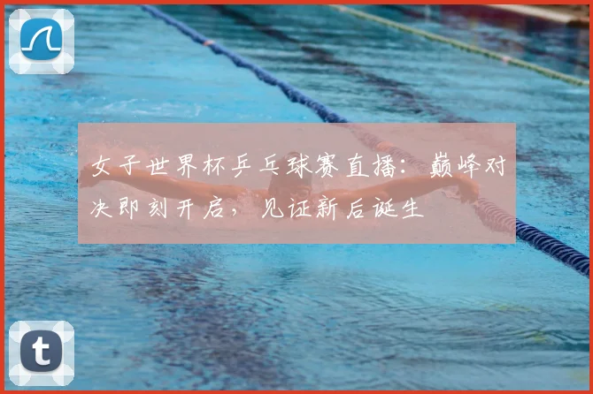 女子世界杯乒乓球赛直播:巅峰对决即刻开启,见证新后诞生